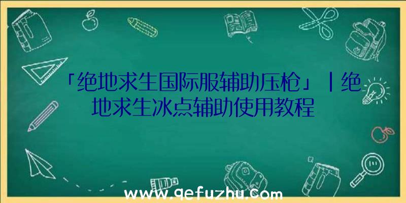 「绝地求生国际服辅助压枪」|绝地求生冰点辅助使用教程